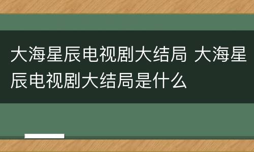 大海星辰电视剧大结局 大海星辰电视剧大结局是什么