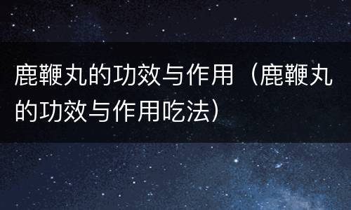 鹿鞭丸的功效与作用（鹿鞭丸的功效与作用吃法）