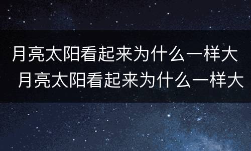月亮太阳看起来为什么一样大 月亮太阳看起来为什么一样大呀