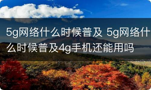 5g网络什么时候普及 5g网络什么时候普及4g手机还能用吗