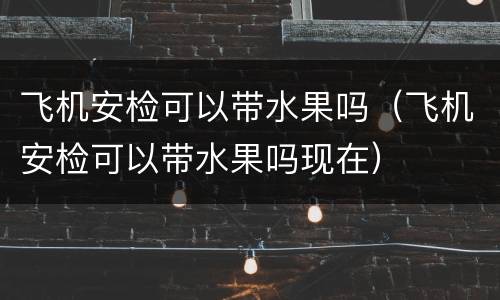 飞机安检可以带水果吗（飞机安检可以带水果吗现在）