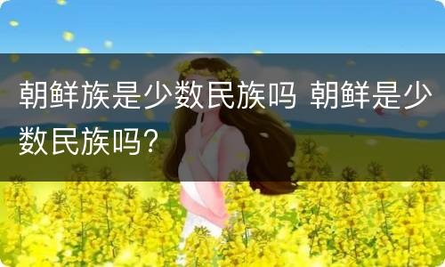 朝鲜族是少数民族吗 朝鲜是少数民族吗?