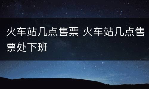 火车站几点售票 火车站几点售票处下班