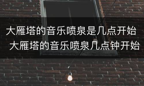 大雁塔的音乐喷泉是几点开始 大雁塔的音乐喷泉几点钟开始