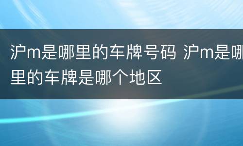 沪m是哪里的车牌号码 沪m是哪里的车牌是哪个地区