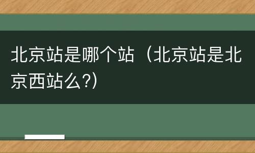 北京站是哪个站（北京站是北京西站么?）