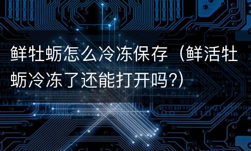 鲜牡蛎怎么冷冻保存（鲜活牡蛎冷冻了还能打开吗?）