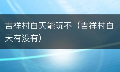 吉祥村白天能玩不（吉祥村白天有没有）