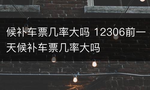候补车票几率大吗 12306前一天候补车票几率大吗