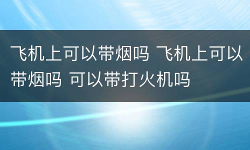 飞机上可以带烟吗 飞机上可以带烟吗 可以带打火机吗