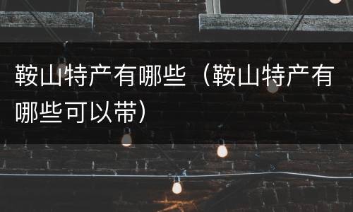鞍山特产有哪些（鞍山特产有哪些可以带）
