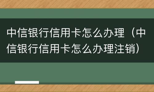 中信银行信用卡怎么办理（中信银行信用卡怎么办理注销）