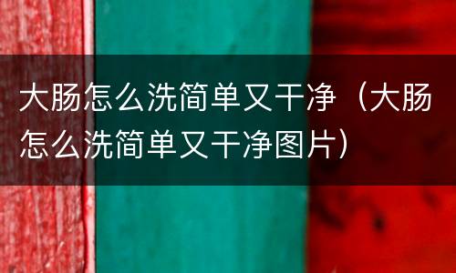 大肠怎么洗简单又干净（大肠怎么洗简单又干净图片）
