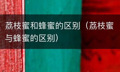 荔枝蜜和蜂蜜的区别（荔枝蜜与蜂蜜的区别）