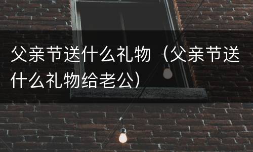 父亲节送什么礼物（父亲节送什么礼物给老公）