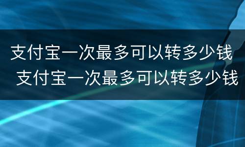支付宝一次最多可以转多少钱 支付宝一次最多可以转多少钱进去