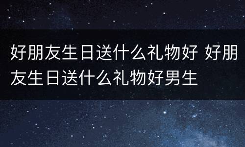 好朋友生日送什么礼物好 好朋友生日送什么礼物好男生