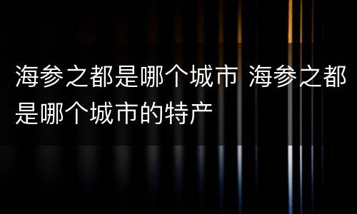 海参之都是哪个城市 海参之都是哪个城市的特产
