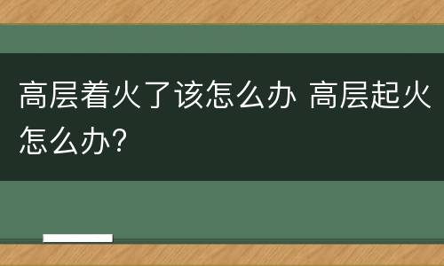 高层着火了该怎么办 高层起火怎么办?