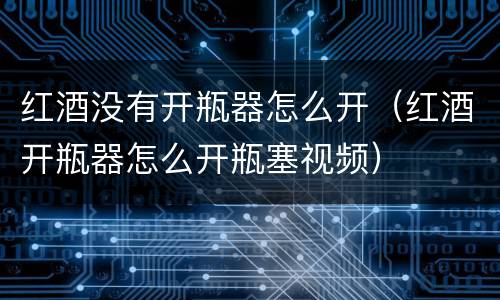 红酒没有开瓶器怎么开（红酒开瓶器怎么开瓶塞视频）