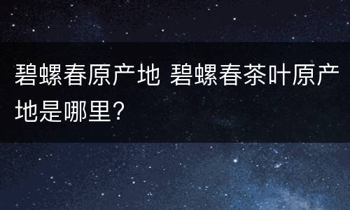 碧螺春原产地 碧螺春茶叶原产地是哪里?