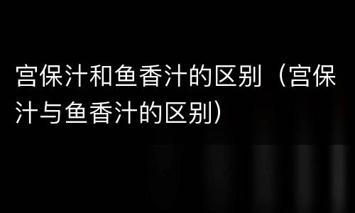 宫保汁和鱼香汁的区别（宫保汁与鱼香汁的区别）