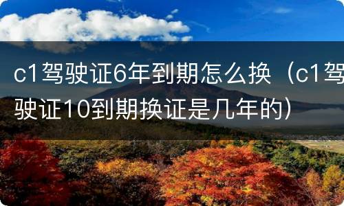 c1驾驶证6年到期怎么换（c1驾驶证10到期换证是几年的）