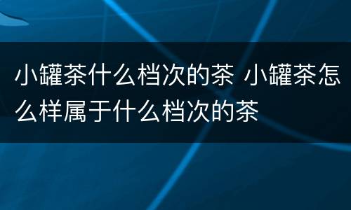 小罐茶什么档次的茶 小罐茶怎么样属于什么档次的茶
