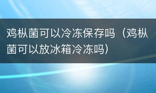 鸡枞菌可以冷冻保存吗（鸡枞菌可以放冰箱冷冻吗）