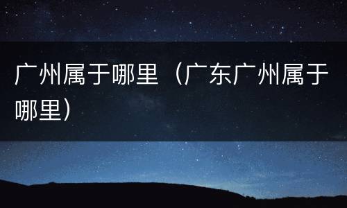 广州属于哪里（广东广州属于哪里）