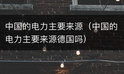 中国的电力主要来源（中国的电力主要来源德国吗）