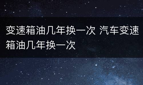 变速箱油几年换一次 汽车变速箱油几年换一次