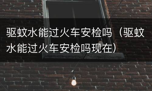 驱蚊水能过火车安检吗（驱蚊水能过火车安检吗现在）