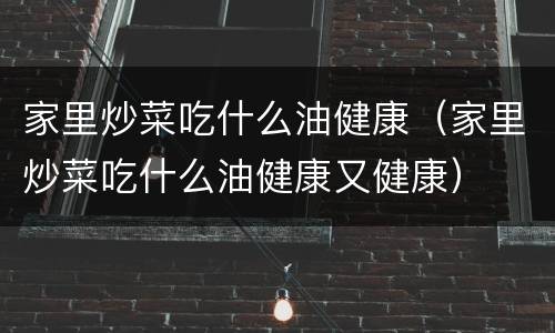 家里炒菜吃什么油健康（家里炒菜吃什么油健康又健康）