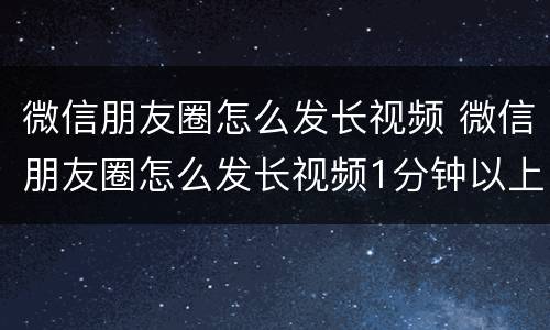 微信朋友圈怎么发长视频 微信朋友圈怎么发长视频1分钟以上的