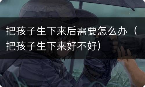 把孩子生下来后需要怎么办（把孩子生下来好不好）