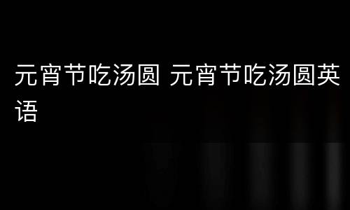 元宵节吃汤圆 元宵节吃汤圆英语