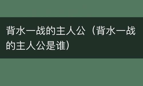 背水一战的主人公（背水一战的主人公是谁）