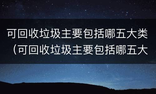 可回收垃圾主要包括哪五大类（可回收垃圾主要包括哪五大类型）