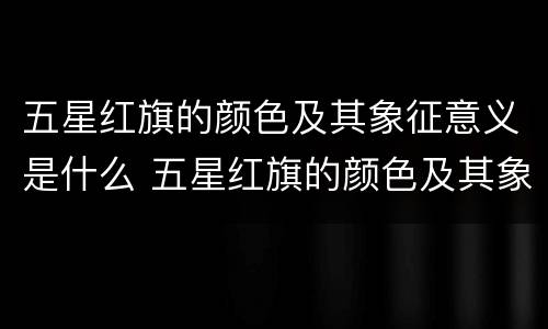 五星红旗的颜色及其象征意义是什么 五星红旗的颜色及其象征意义是什么20字