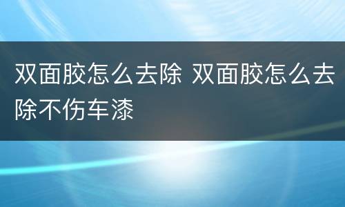 双面胶怎么去除 双面胶怎么去除不伤车漆