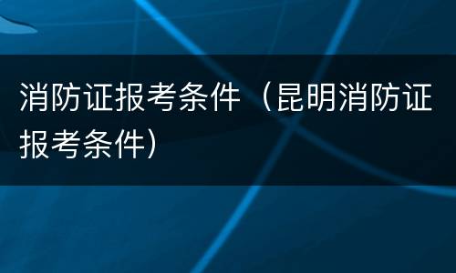 消防证报考条件（昆明消防证报考条件）