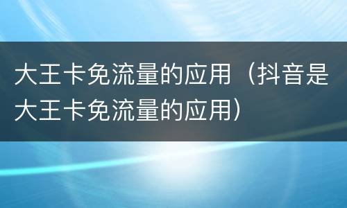 大王卡免流量的应用（抖音是大王卡免流量的应用）