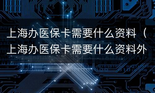 上海办医保卡需要什么资料（上海办医保卡需要什么资料外地人）