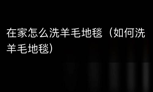 在家怎么洗羊毛地毯（如何洗羊毛地毯）