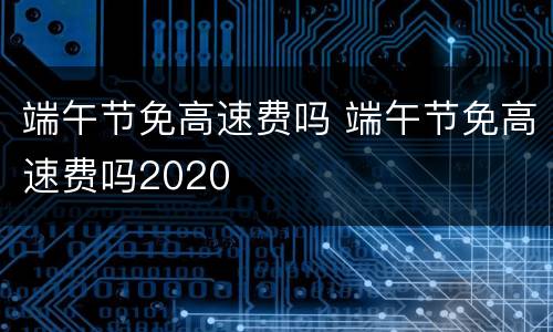 端午节免高速费吗 端午节免高速费吗2020