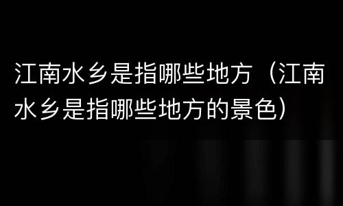 江南水乡是指哪些地方（江南水乡是指哪些地方的景色）