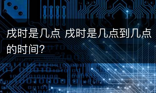 戌时是几点 戌时是几点到几点的时间?