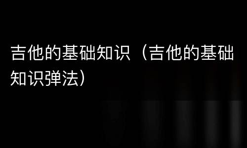 吉他的基础知识（吉他的基础知识弹法）