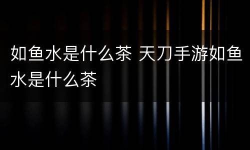 如鱼水是什么茶 天刀手游如鱼水是什么茶
